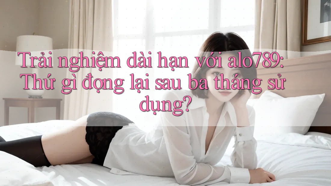 Trải nghiệm dài hạn với alo789: Thứ gì đọng lại sau ba tháng sử dụng?