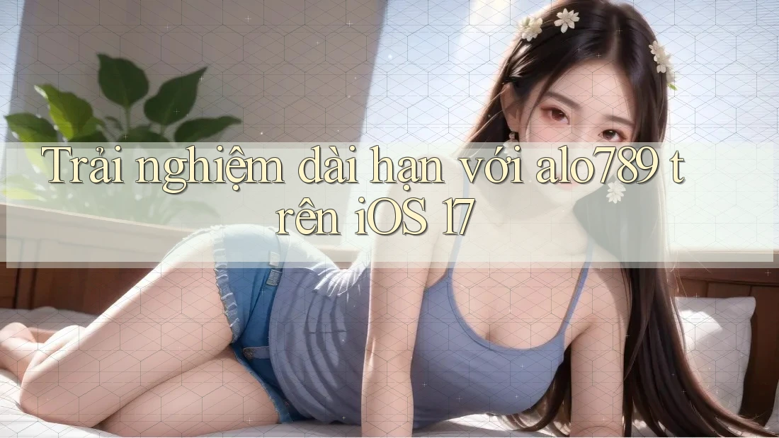 Trải nghiệm dài hạn với alo789 trên iOS 17