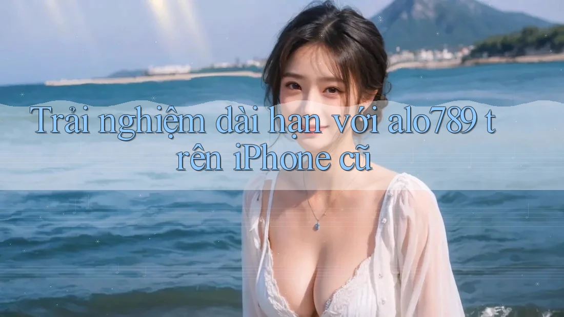 Trải nghiệm dài hạn với alo789 trên iPhone cũ