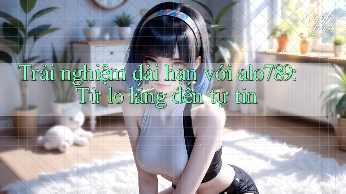 Trải nghiệm dài hạn với alo789: Từ lo lắng đến tự tin