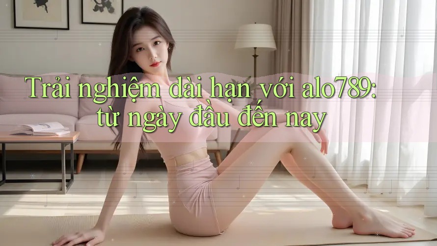 Trải nghiệm dài hạn với alo789: từ ngày đầu đến nay