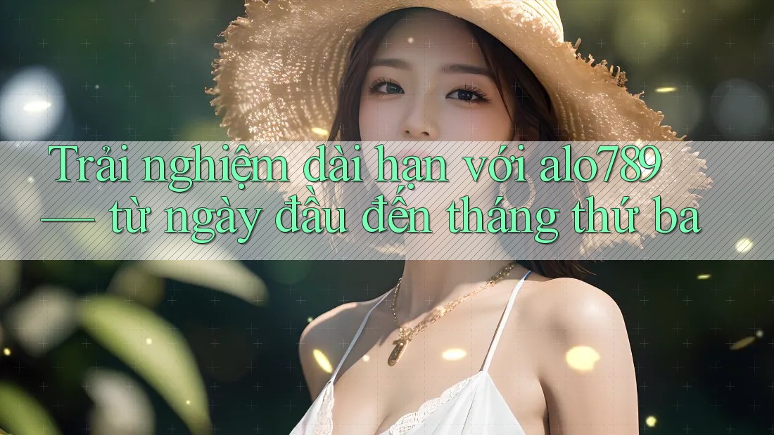 Trải nghiệm dài hạn với alo789 — từ ngày đầu đến tháng thứ ba