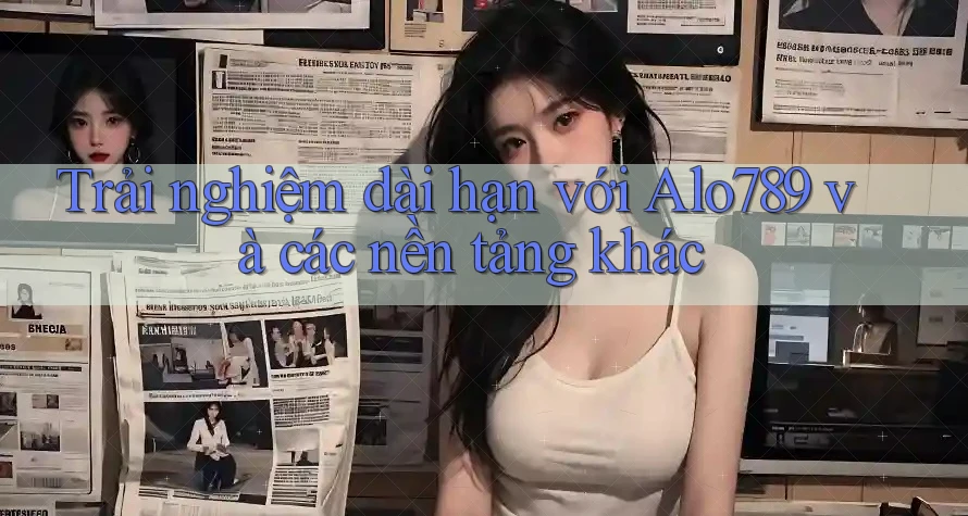 Trải nghiệm dài hạn với Alo789 và các nền tảng khác Trải nghiệm dài hạn với Alo789 và các nền tảng khác