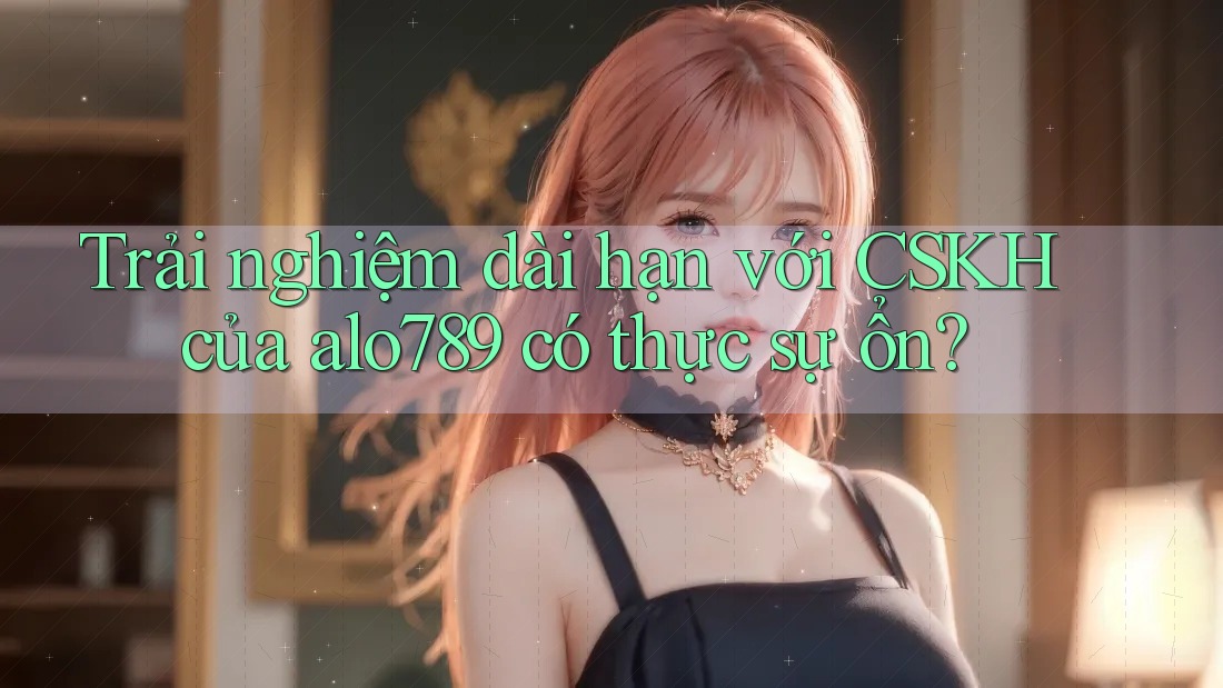 Trải nghiệm dài hạn với CSKH của alo789 có thực sự ổn? Trải nghiệm dài hạn với CSKH của alo789 có thực sự ổn?