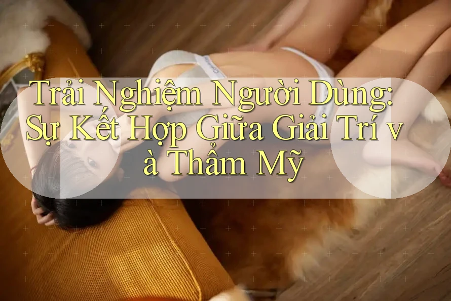 Trải Nghiệm Người Dùng: Sự Kết Hợp Giữa Giải Trí và Thẩm Mỹ Trải Nghiệm Người Dùng: Sự Kết Hợp Giữa Giải Trí và Thẩm Mỹ