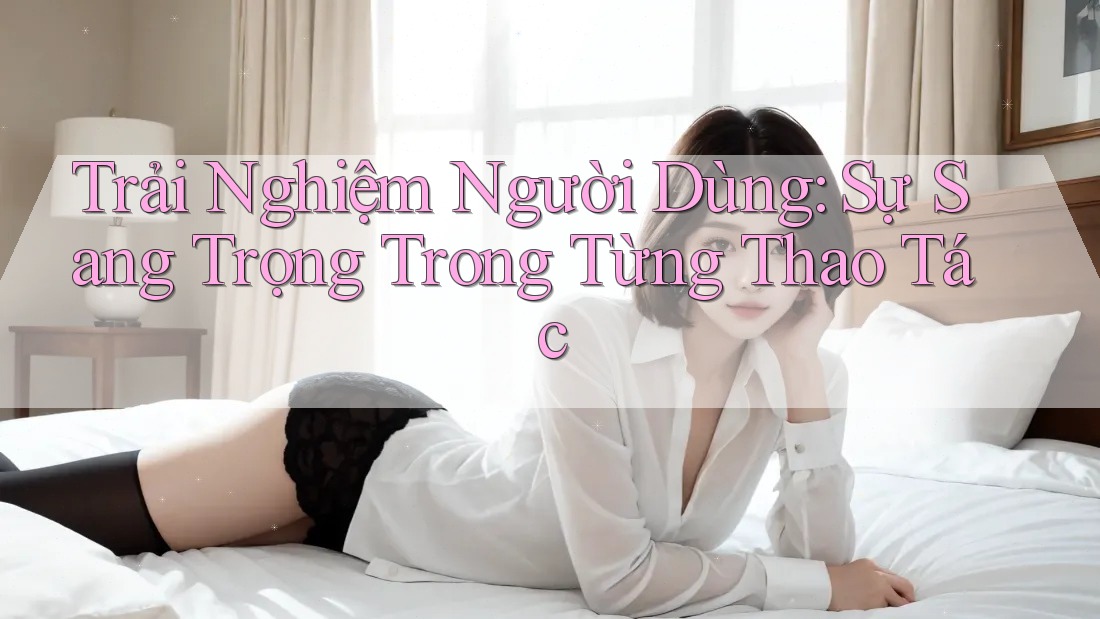 Trải Nghiệm Người Dùng: Sự Sang Trọng Trong Từng Thao Tác Trải Nghiệm Người Dùng: Sự Sang Trọng Trong Từng Thao Tác