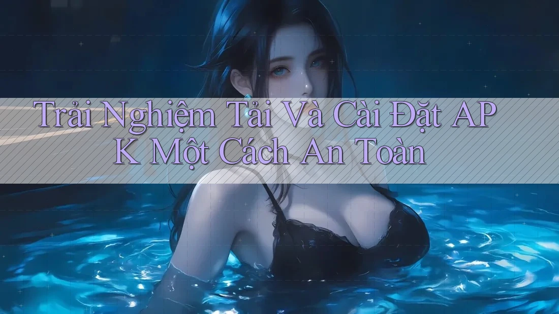 Trải Nghiệm Tải Và Cài Đặt APK Một Cách An Toàn