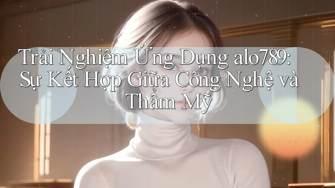 Trải Nghiệm Ứng Dụng alo789: Sự Kết Hợp Giữa Công Nghệ và Thẩm Mỹ