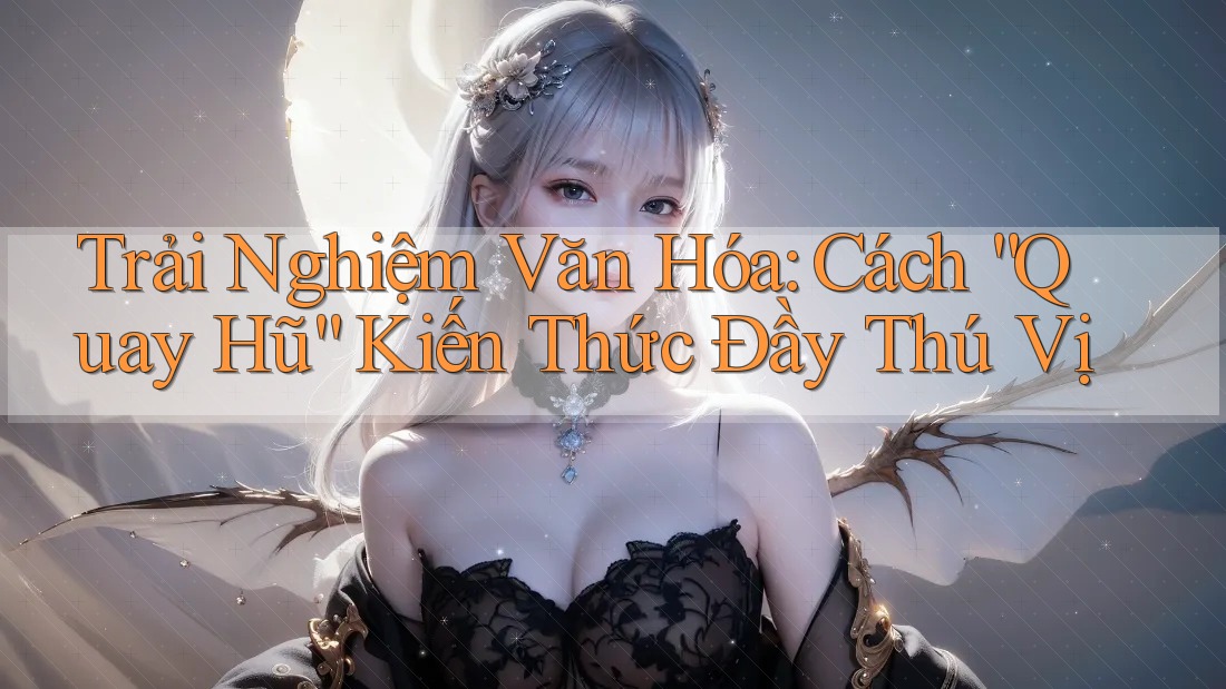 Trải Nghiệm Văn Hóa: Cách “Quay Hũ” Kiến Thức Đầy Thú Vị