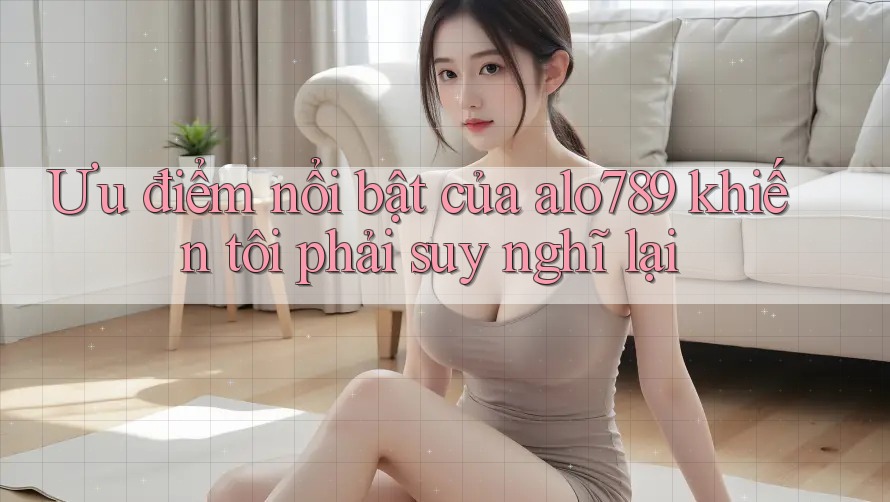Ưu điểm nổi bật của alo789 khiến tôi phải suy nghĩ lại