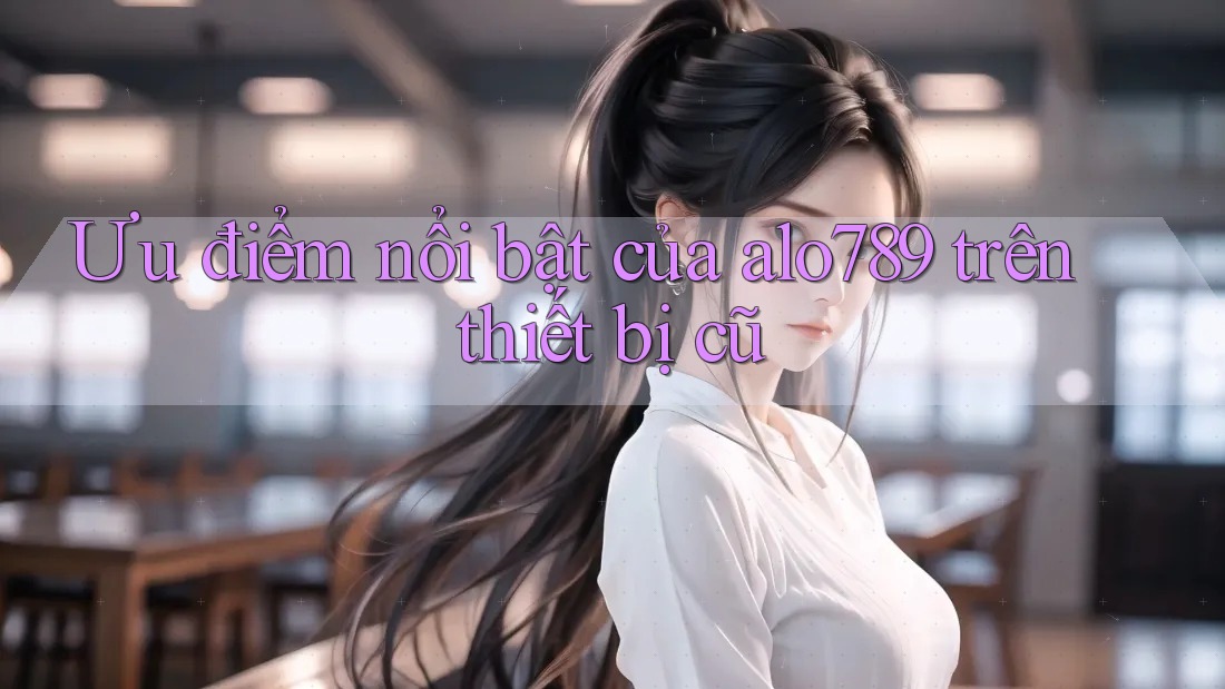 Ưu điểm nổi bật của alo789 trên thiết bị cũ Ưu điểm nổi bật của alo789 trên thiết bị cũ