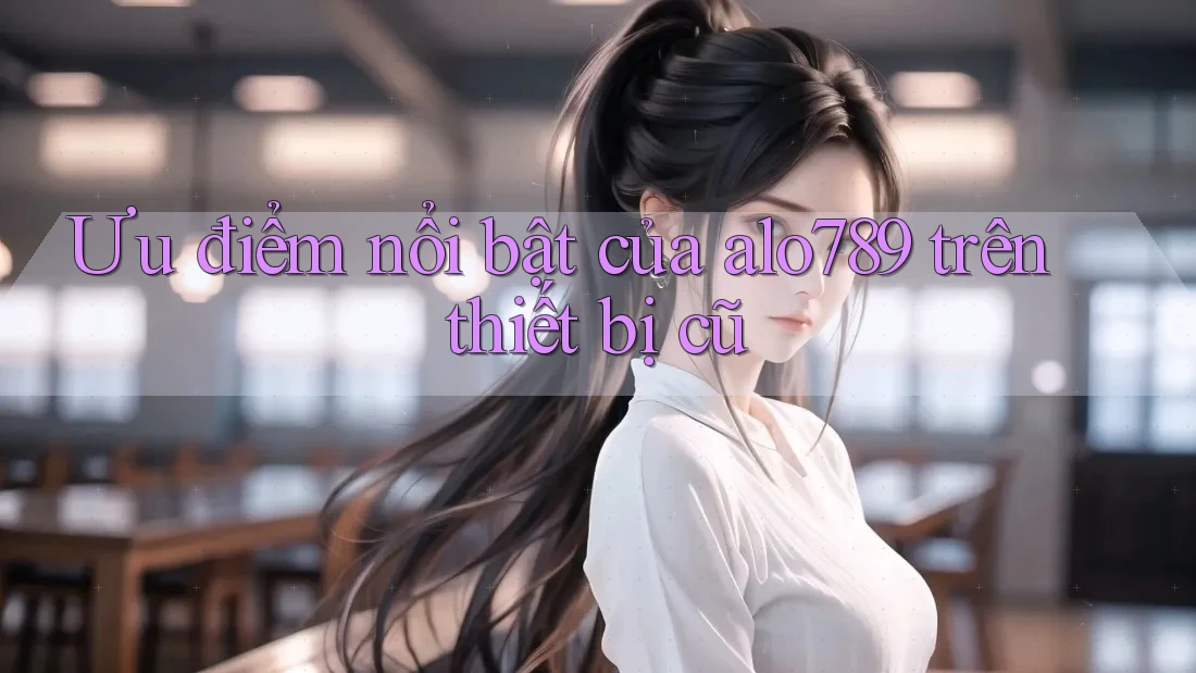 Ưu điểm nổi bật của alo789 trên thiết bị cũ