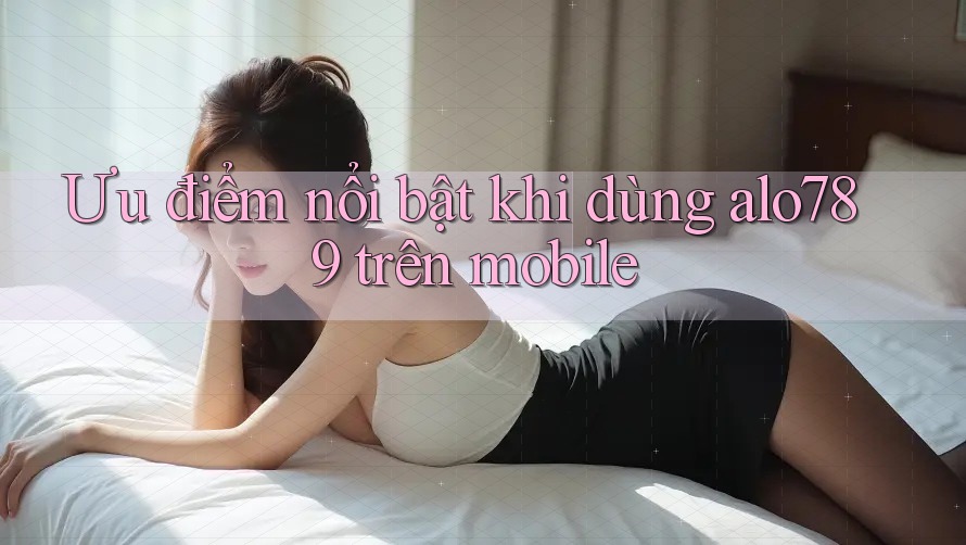 Ưu điểm nổi bật khi dùng alo789 trên mobile