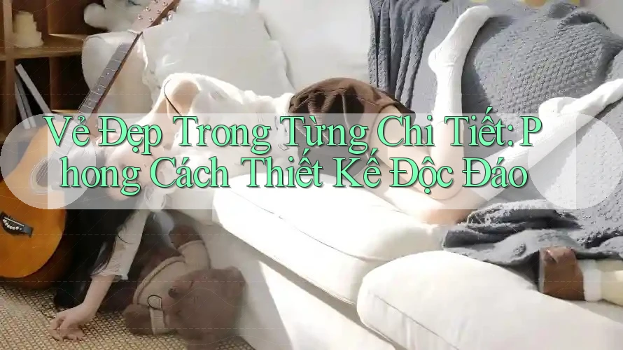 Vẻ Đẹp Trong Từng Chi Tiết: Phong Cách Thiết Kế Độc Đáo