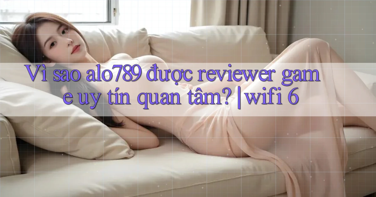 Vì sao alo789 được reviewer game uy tín quan tâm wifi 6