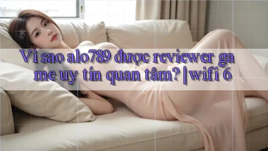 Vì sao alo789 được reviewer game uy tín quan tâm wifi 6