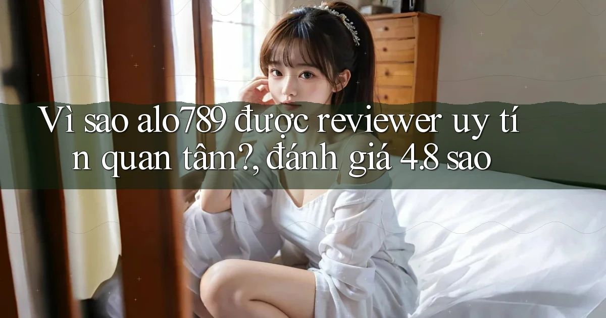 Vì sao alo789 được reviewer uy tín quan tâm, đánh giá 4.8 sao