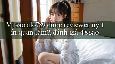 Vì sao alo789 được reviewer uy tín quan tâm, đánh giá 4.8 sao