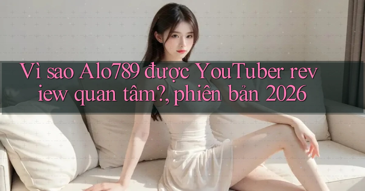 Vì sao Alo789 được YouTuber review quan tâm, phiên bản 2026
