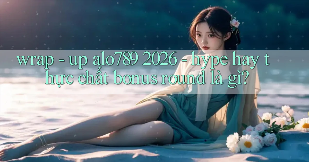 wrap   up alo789 2026   hype hay thực chất bonus round là gì